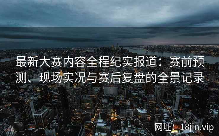 最新大赛内容全程纪实报道：赛前预测、现场实况与赛后复盘的全景记录
