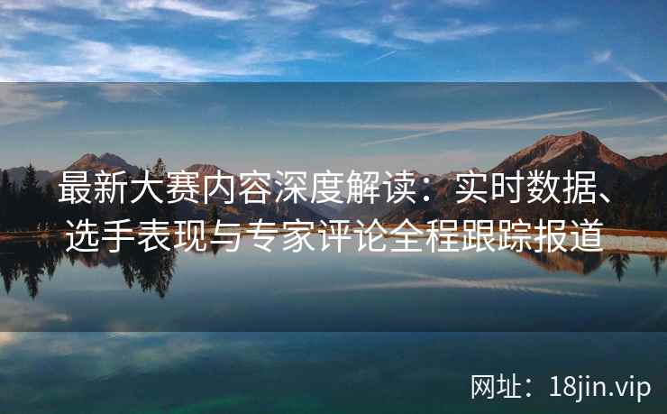 最新大赛内容深度解读：实时数据、选手表现与专家评论全程跟踪报道