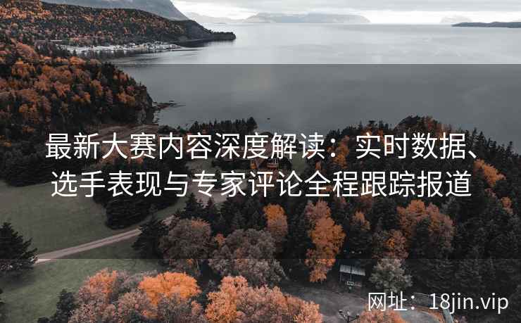 最新大赛内容深度解读：实时数据、选手表现与专家评论全程跟踪报道