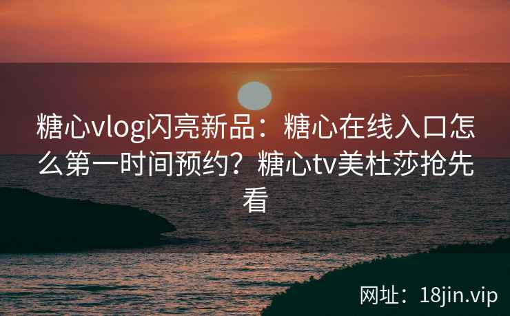 糖心vlog闪亮新品：糖心在线入口怎么第一时间预约？糖心tv美杜莎抢先看