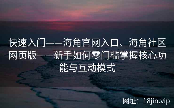 快速入门——海角官网入口、海角社区网页版——新手如何零门槛掌握核心功能与互动模式