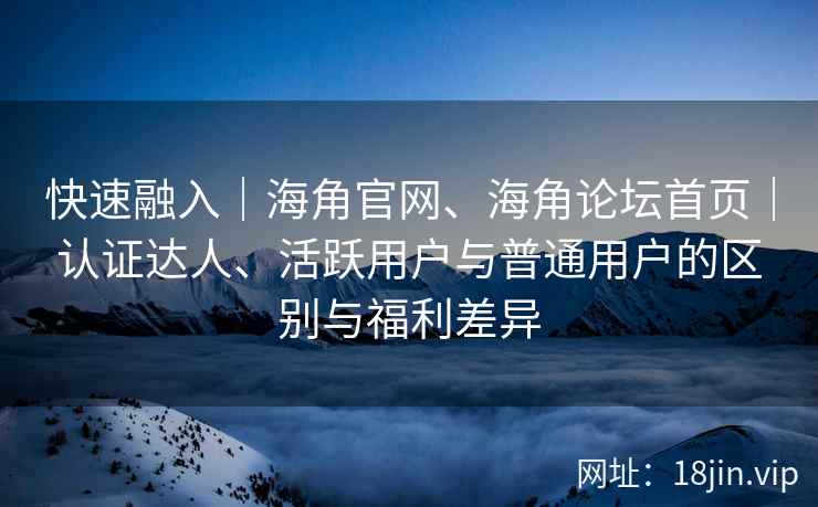 快速融入｜海角官网、海角论坛首页｜认证达人、活跃用户与普通用户的区别与福利差异