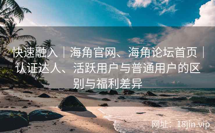 快速融入｜海角官网、海角论坛首页｜认证达人、活跃用户与普通用户的区别与福利差异