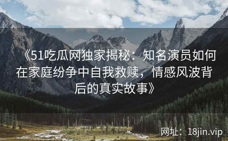 《51吃瓜网独家揭秘：知名演员如何在家庭纷争中自我救赎，情感风波背后的真实故事》