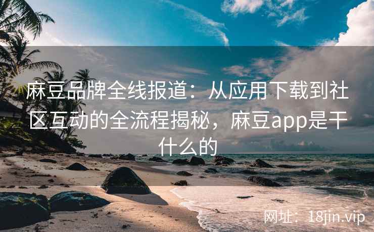 麻豆品牌全线报道：从应用下载到社区互动的全流程揭秘，麻豆app是干什么的