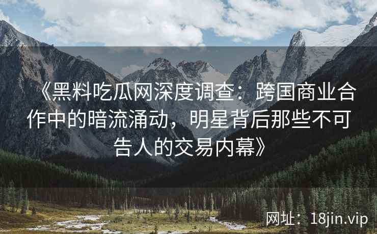 《黑料吃瓜网深度调查：跨国商业合作中的暗流涌动，明星背后那些不可告人的交易内幕》