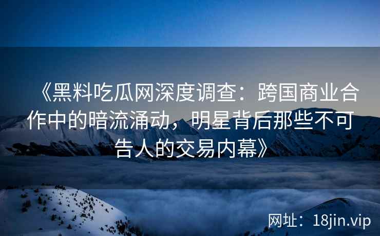 《黑料吃瓜网深度调查：跨国商业合作中的暗流涌动，明星背后那些不可告人的交易内幕》