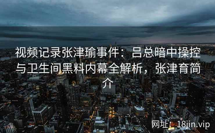 视频记录张津瑜事件：吕总暗中操控与卫生间黑料内幕全解析，张津育简介
