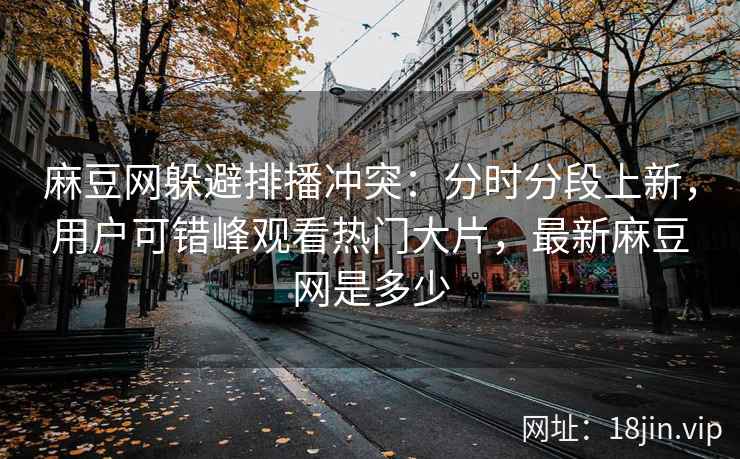 麻豆网躲避排播冲突：分时分段上新，用户可错峰观看热门大片，最新麻豆网是多少