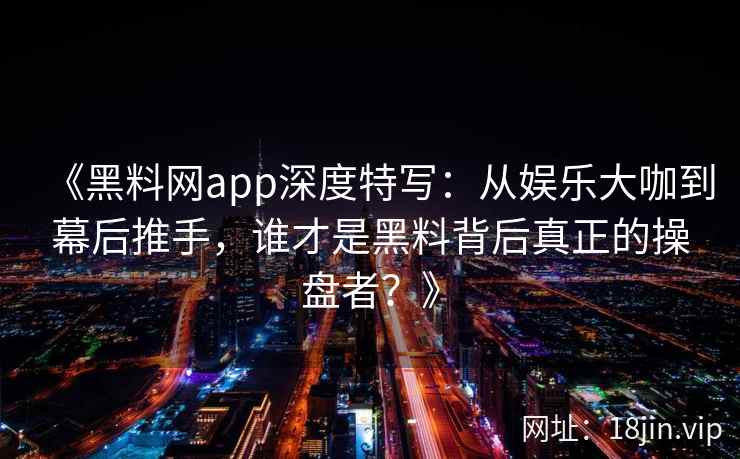 《黑料网app深度特写：从娱乐大咖到幕后推手，谁才是黑料背后真正的操盘者？》