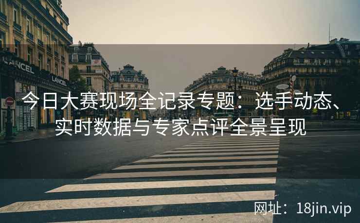 今日大赛现场全记录专题：选手动态、实时数据与专家点评全景呈现