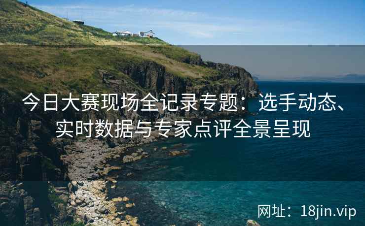 今日大赛现场全记录专题：选手动态、实时数据与专家点评全景呈现
