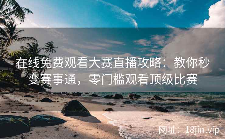 在线免费观看大赛直播攻略：教你秒变赛事通，零门槛观看顶级比赛