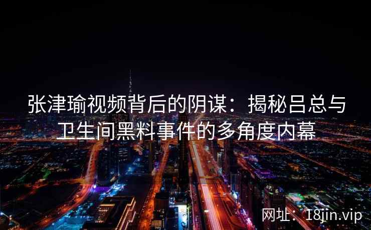 张津瑜视频背后的阴谋：揭秘吕总与卫生间黑料事件的多角度内幕