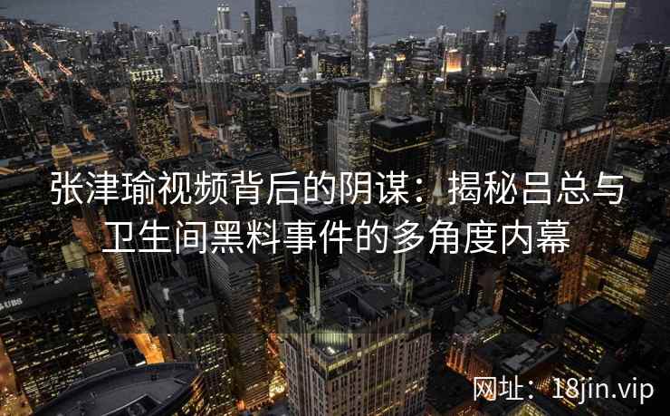 张津瑜视频背后的阴谋：揭秘吕总与卫生间黑料事件的多角度内幕