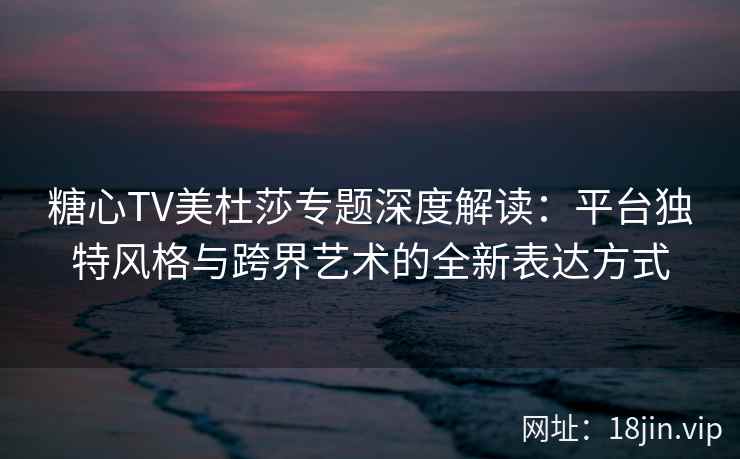 糖心TV美杜莎专题深度解读：平台独特风格与跨界艺术的全新表达方式