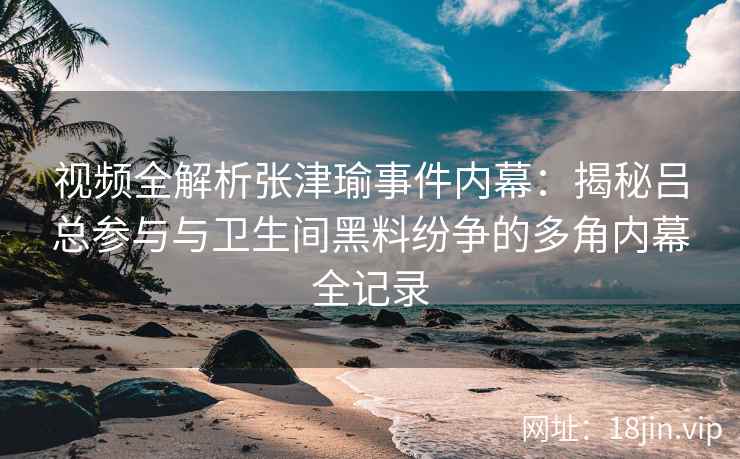 视频全解析张津瑜事件内幕：揭秘吕总参与与卫生间黑料纷争的多角内幕全记录