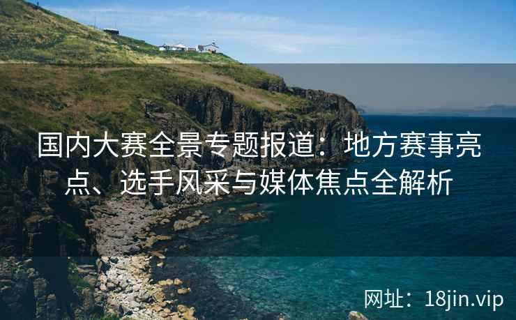 国内大赛全景专题报道：地方赛事亮点、选手风采与媒体焦点全解析