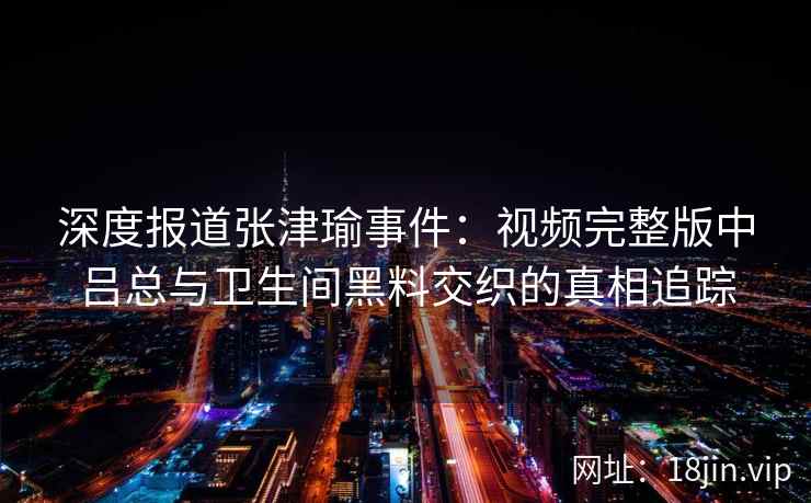 深度报道张津瑜事件：视频完整版中吕总与卫生间黑料交织的真相追踪