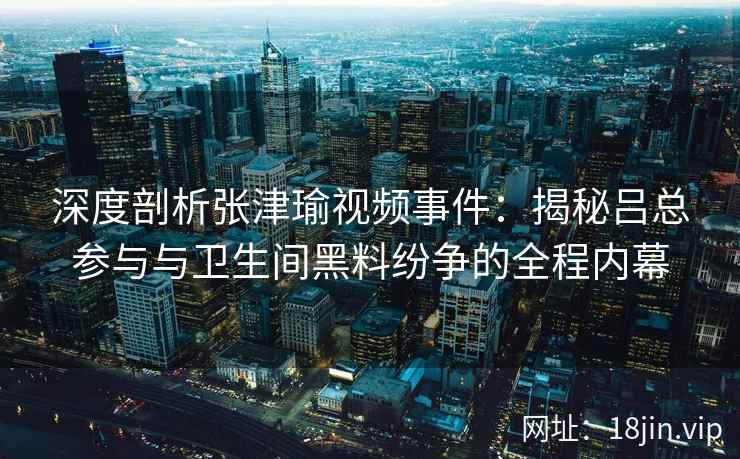 深度剖析张津瑜视频事件：揭秘吕总参与与卫生间黑料纷争的全程内幕