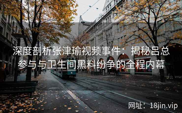 深度剖析张津瑜视频事件：揭秘吕总参与与卫生间黑料纷争的全程内幕