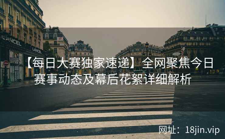 【每日大赛独家速递】全网聚焦今日赛事动态及幕后花絮详细解析