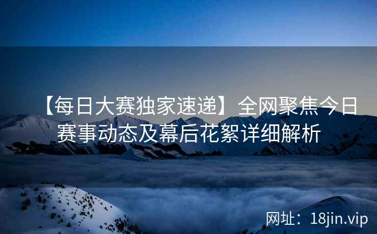 【每日大赛独家速递】全网聚焦今日赛事动态及幕后花絮详细解析
