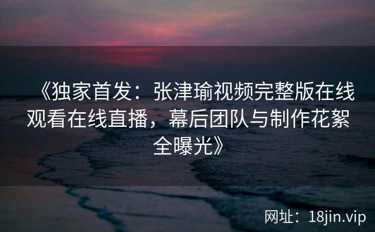 《独家首发：张津瑜视频完整版在线观看在线直播，幕后团队与制作花絮全曝光》