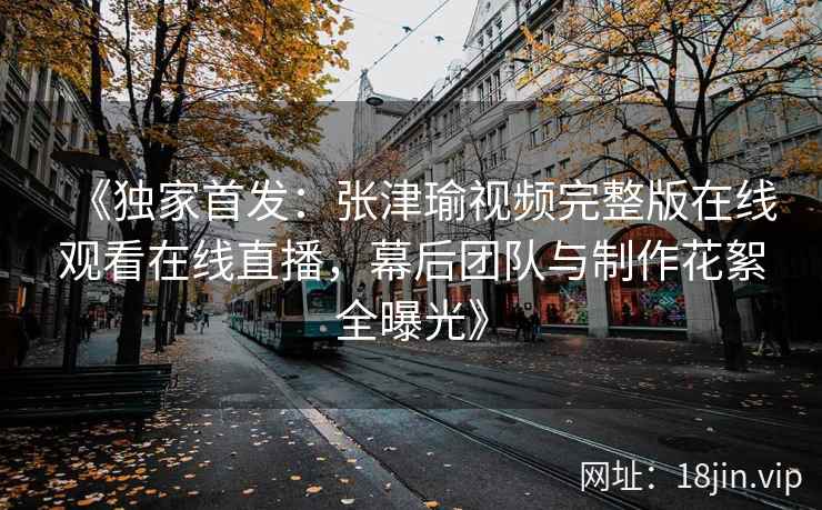《独家首发：张津瑜视频完整版在线观看在线直播，幕后团队与制作花絮全曝光》