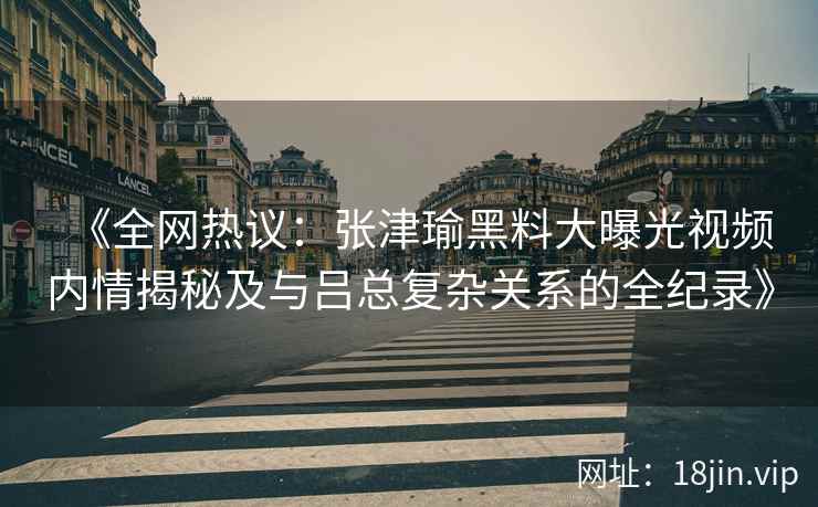 《全网热议：张津瑜黑料大曝光视频内情揭秘及与吕总复杂关系的全纪录》