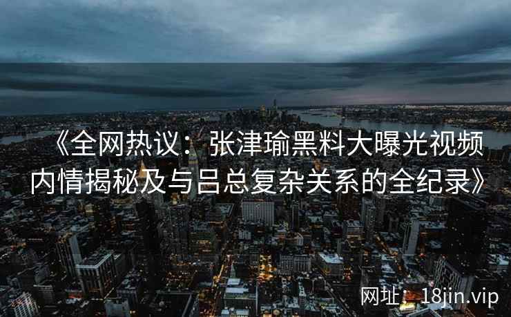 《全网热议：张津瑜黑料大曝光视频内情揭秘及与吕总复杂关系的全纪录》