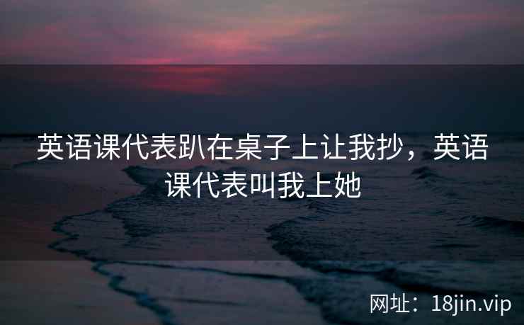 英语课代表趴在桌子上让我抄，英语课代表叫我上她