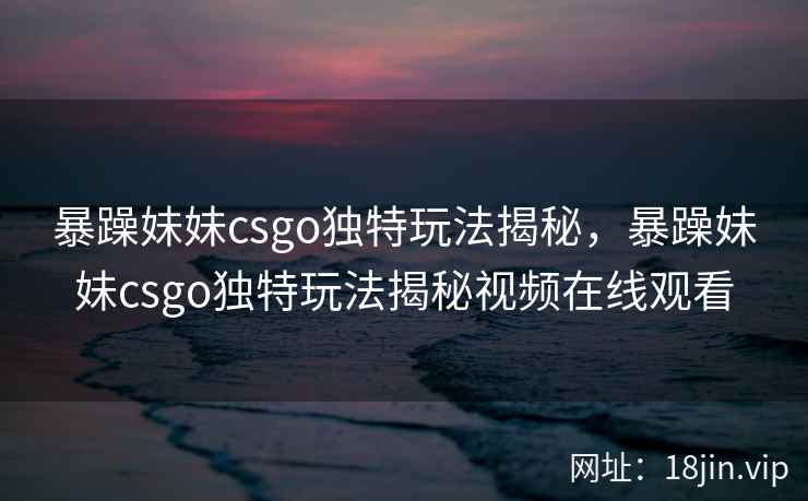 暴躁妹妹csgo独特玩法揭秘，暴躁妹妹csgo独特玩法揭秘视频在线观看