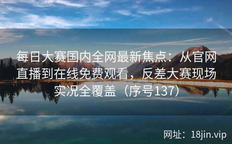 每日大赛国内全网最新焦点：从官网直播到在线免费观看，反差大赛现场实况全覆盖（序号137）