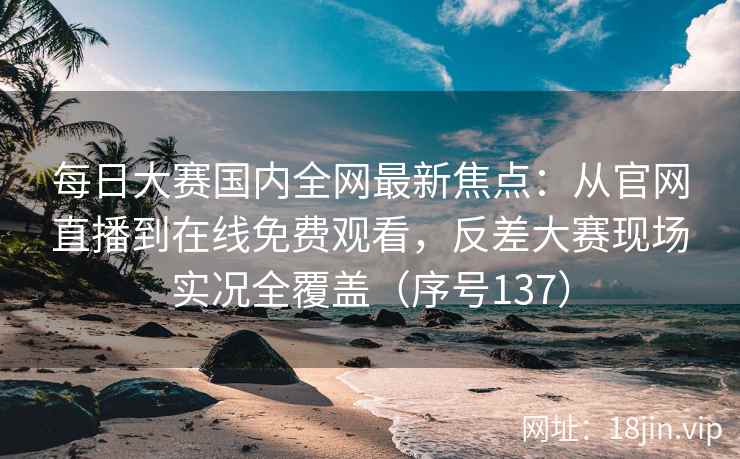每日大赛国内全网最新焦点：从官网直播到在线免费观看，反差大赛现场实况全覆盖（序号137）