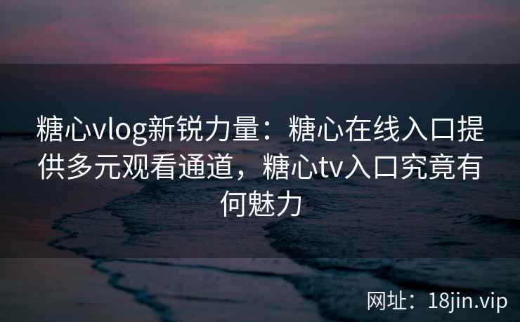 糖心vlog新锐力量：糖心在线入口提供多元观看通道，糖心tv入口究竟有何魅力