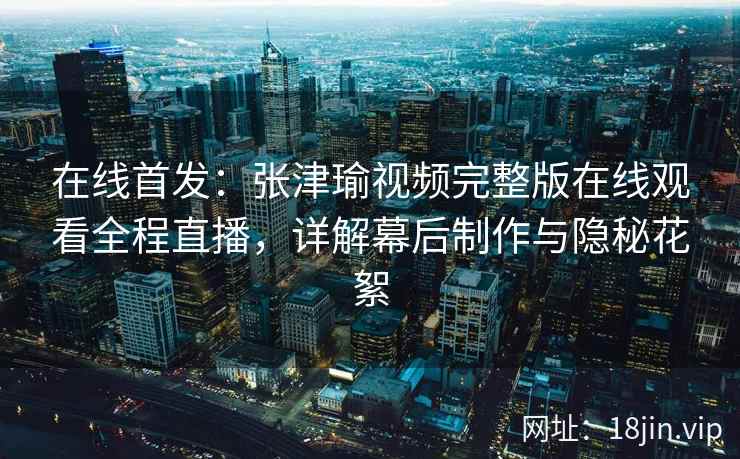 在线首发：张津瑜视频完整版在线观看全程直播，详解幕后制作与隐秘花絮