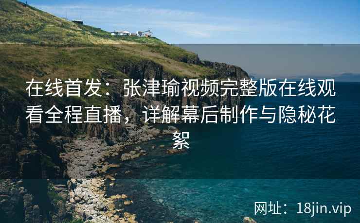 在线首发：张津瑜视频完整版在线观看全程直播，详解幕后制作与隐秘花絮