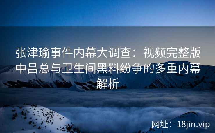 张津瑜事件内幕大调查：视频完整版中吕总与卫生间黑料纷争的多重内幕解析