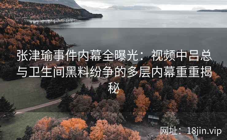 张津瑜事件内幕全曝光：视频中吕总与卫生间黑料纷争的多层内幕重重揭秘
