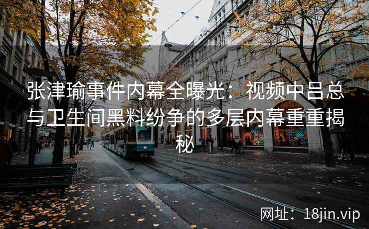 张津瑜事件内幕全曝光：视频中吕总与卫生间黑料纷争的多层内幕重重揭秘